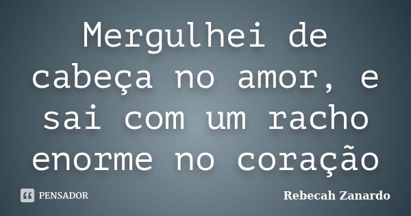 Mergulhei de cabeça no amor, e sai com um racho enorme no coração... Frase de Rebecah Zanardo.