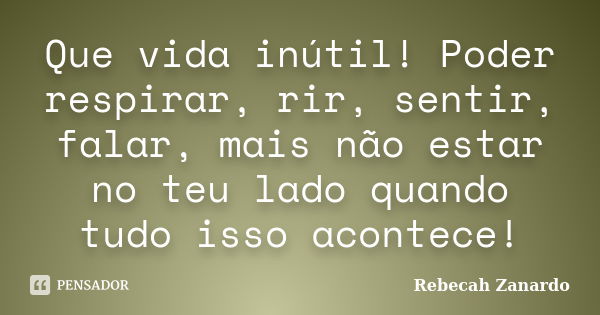 Que vida inútil! Poder respirar, rir, sentir, falar, mais não estar no teu lado quando tudo isso acontece!... Frase de Rebecah Zanardo.