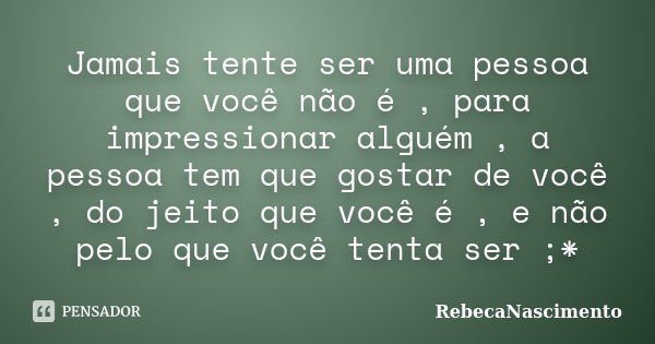 Jamais tente ser uma pessoa que você não é , para impressionar alguém , a pessoa tem que gostar de você , do jeito que você é , e não pelo que você tenta ser ;*... Frase de RebecaNascimento.