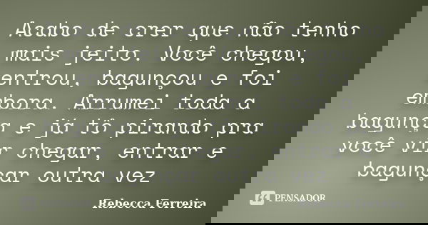 Acabo de crer que não tenho mais jeito. Você chegou, entrou, bagunçou e foi embora. Arrumei toda a bagunça e já tô pirando pra você vir chegar, entrar e bagunça... Frase de Rebecca Ferreira.