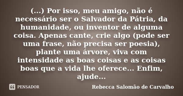 (...) Por isso, meu amigo, não é necessário ser o Salvador da Pátria, da humanidade, ou inventor de alguma coisa. Apenas cante, crie algo (pode ser uma frase, n... Frase de Rebecca Salomão de Carvalho.