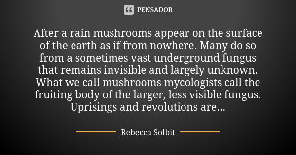 After a rain mushrooms appear on the surface of the earth as if from nowhere. Many do so from a sometimes vast underground fungus that remains invisible and lar... Frase de Rebecca Solbit.