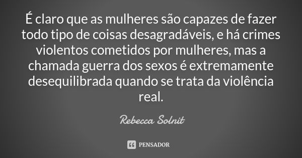 É claro que as mulheres são capazes de fazer todo tipo de coisas desagradáveis, e há crimes violentos cometidos por mulheres, mas a chamada guerra dos sexos é e... Frase de Rebecca Solnit.