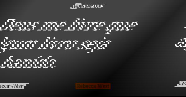 Deus me livre que algum livro seja banido.... Frase de Rebecca West.