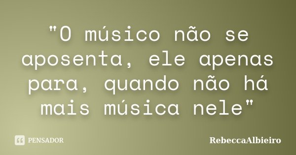 "O músico não se aposenta, ele apenas para, quando não há mais música nele"... Frase de RebeccaAlbieiro.
