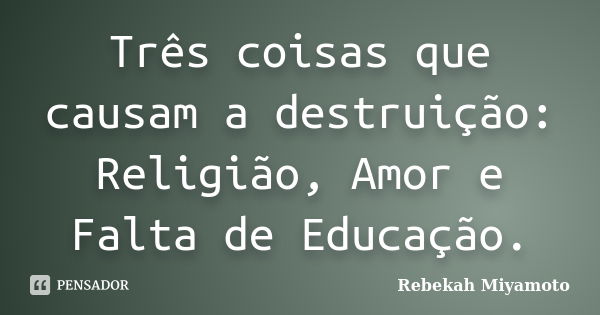 Três coisas que causam a destruição: Religião, Amor e Falta de Educação.... Frase de Rebekah Miyamoto.