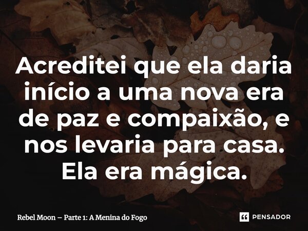 ⁠Acreditei que ela daria início a uma nova era de paz e compaixão, e nos levaria para casa. Ela era mágica.... Frase de Rebel Moon Parte 1: A Menina do Fogo.