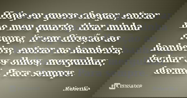 Hoje eu quero chegar, entrar no meu quarto, tirar minha roupa, ir em direção ao banheiro, entrar na banheira, fechar os olhos, mergulhar, dormi. Para sempre.... Frase de Reberika.