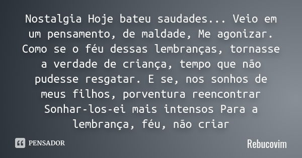 Nostalgia Hoje bateu saudades... Veio em um pensamento, de maldade, Me agonizar. Como se o féu dessas lembranças, tornasse a verdade de criança, tempo que não p... Frase de Rebucovim.