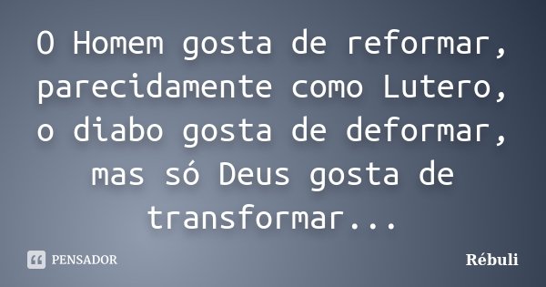 O Homem gosta de reformar, parecidamente como Lutero, o diabo gosta de deformar, mas só Deus gosta de transformar...... Frase de Rébuli.