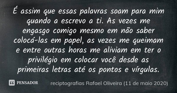 É assim que essas palavras soam para mim quando a escrevo a ti. As vezes me engasgo comigo mesmo em não saber colocá-las em papel, as vezes me queimam e entre o... Frase de reciptografias Rafael Oliveira (11 de maio 2020).