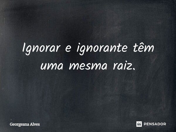 Ignorar e ignorante têm uma mesma raiz.... Frase de Georgeana Alves.