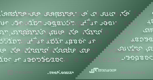 Lembre-se sempre: é a sua fé que te faz seguir. É o seu amor próprio que te fará acreditar. É o dia após o outro que te trará todas as respostas e certezas.... Frase de reeh souza.