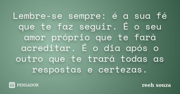 Lembre-se sempre: é a sua fé que te faz seguir. É o seu amor próprio que te fará acreditar. É o dia após o outro que te trará todas as respostas e certezas.... Frase de reeh souza.