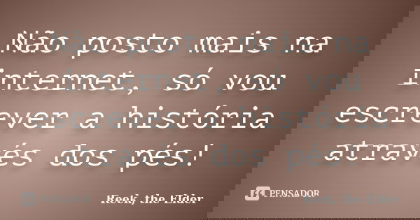 Não posto mais na internet, só vou escrever a história através dos pés!... Frase de Reek, the Elder.