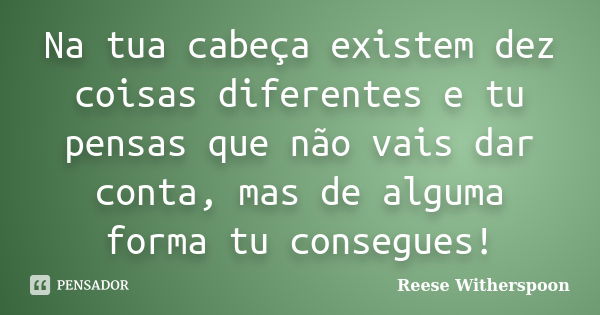 Na tua cabeça existem dez coisas diferentes e tu pensas que não vais dar conta, mas de alguma forma tu consegues!... Frase de Reese Witherspoon.