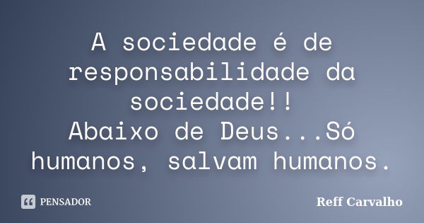 A sociedade é de responsabilidade da sociedade!! Abaixo de Deus...Só humanos, salvam humanos.... Frase de Reff Carvalho.