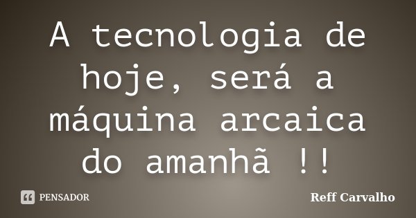 A tecnologia de hoje, será a máquina arcaica do amanhã !!... Frase de Reff Carvalho.
