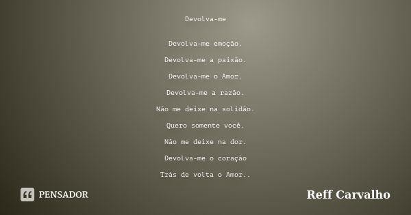 Devolva-me Devolva-me emoção. Devolva-me a paixão. Devolva-me o Amor. Devolva-me a razão. Não me deixe na solidão. Quero somente você. Não me deixe na dor. Devo... Frase de Reff Carvalho.