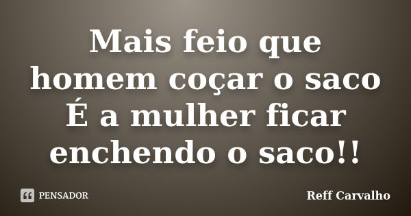 Mais feio que homem coçar o saco É a mulher ficar enchendo o saco!!... Frase de Reff Carvalho.