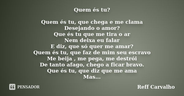 Quem és tu? Quem és tu, que chega e me clama Desejando o amor? Que és tu que me tira o ar Nem deixa eu falar E diz, que só quer me amar? Quem és tu, que faz de ... Frase de Reff Carvalho.