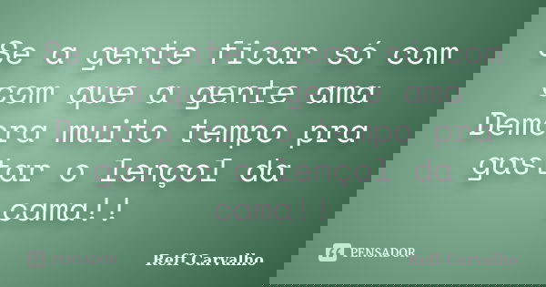 Se a gente ficar só com com que a gente ama Demora muito tempo pra gastar o lençol da cama!!... Frase de Reff Carvalho.