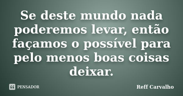 Se deste mundo nada poderemos levar, então façamos o possível para pelo menos boas coisas deixar.... Frase de Reff Carvalho.