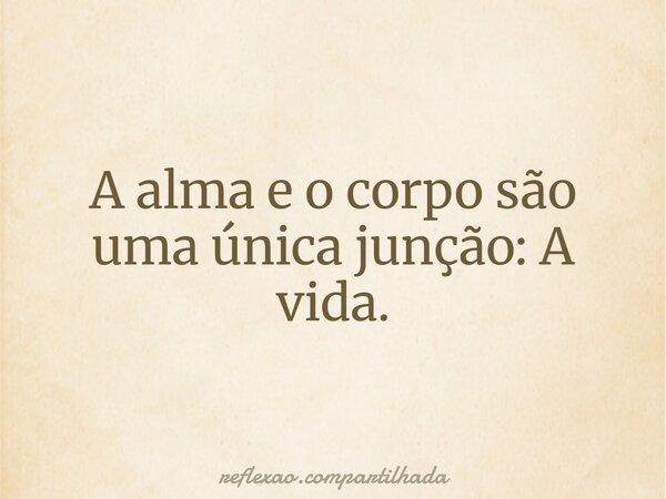 A alma e o corpo são uma única junção: A vida.... Frase de reflexao.compartilhada.