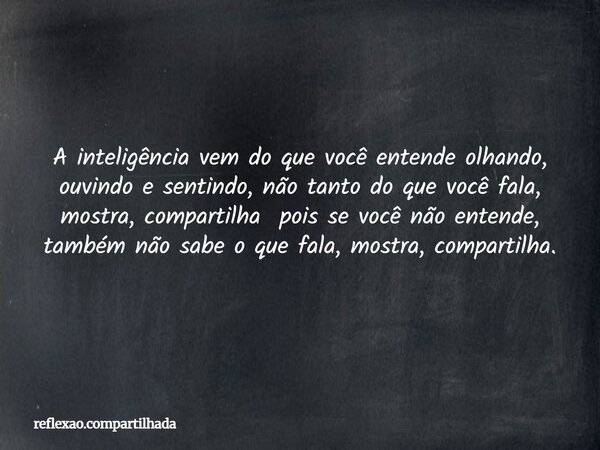 A inteligência vem do que você entende olhando, ouvindo e sentindo, não tanto do que você fala, mostra, compartilha pois se você não entende, também não sabe o ... Frase de reflexao.compartilhada.
