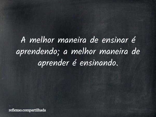 A melhor maneira de ensinar é aprendendo; a melhor maneira de aprender é ensinando.... Frase de reflexao.compartilhada.