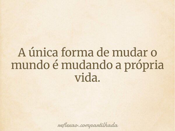 A única forma de mudar o mundo é mudando a própria vida.... Frase de reflexao.compartilhada.