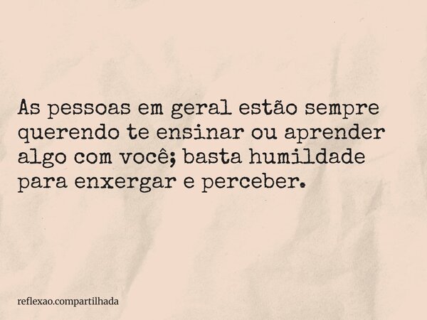 As pessoas em geral estão sempre querendo te ensinar ou aprender algo com você; basta humildade para enxergar e perceber.... Frase de reflexao.compartilhada.
