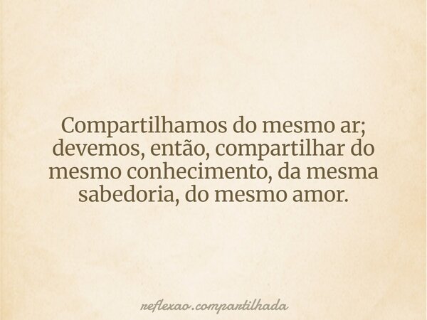 Compartilhamos do mesmo ar; devemos, então, compartilhar do mesmo conhecimento, da mesma sabedoria, do mesmo amor.... Frase de reflexao.compartilhada.