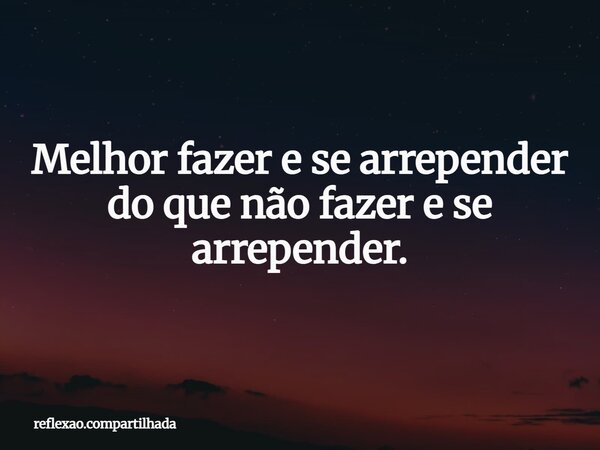 Melhor fazer e se arrepender do que não fazer e se arrepender.... Frase de reflexao.compartilhada.
