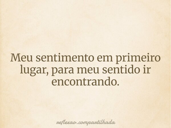 Meu sentimento em primeiro lugar, para meu sentido ir encontrando.... Frase de reflexao.compartilhada.