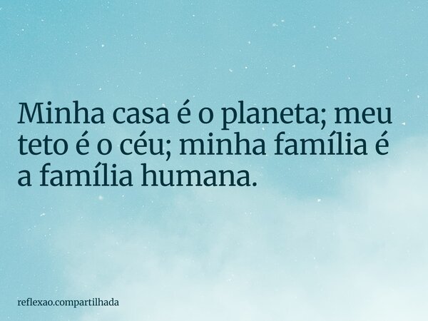 Minha casa é o planeta; meu teto é o céu; minha família é a família humana.... Frase de reflexao.compartilhada.