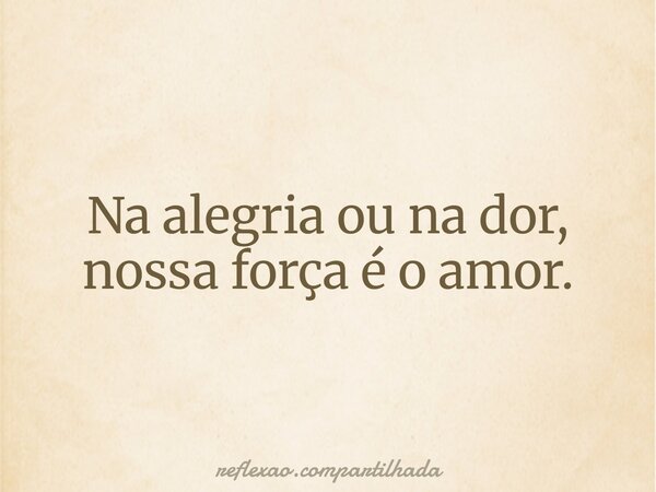 Na alegria ou na dor, nossa força é o amor.... Frase de reflexao.compartilhada.