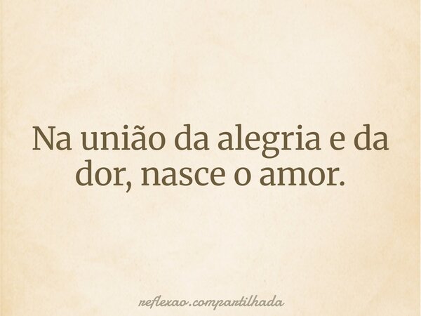 Na união da alegria e da dor, nasce o amor.... Frase de reflexao.compartilhada.