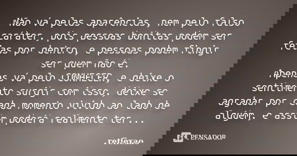 Não vá pelas aparências, nem pelo falso caráter, pois pessoas bonitas podem ser feias por dentro, e pessoas podem fingir ser quem não é. Apenas vá pelo CONHECER... Frase de Reflexão.
