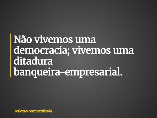 Não vivemos uma democracia; vivemos uma ditadura banqueira-empresarial.... Frase de reflexao.compartilhada.