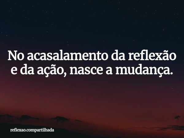 No acasalamento da reflexão e da ação, nasce a mudança.... Frase de reflexao.compartilhada.