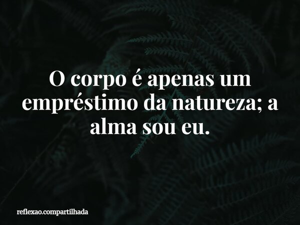 O corpo é apenas um empréstimo da natureza; a alma sou eu.... Frase de reflexao.compartilhada.