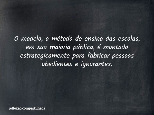 O modelo, o método de ensino das escolas, em sua maioria pública, é montado estrategicamente para fabricar pessoas obedientes e ignorantes.... Frase de reflexao.compartilhada.