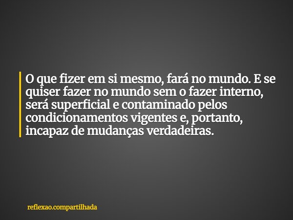 O que fizer em si mesmo, fará no mundo. E se quiser fazer no mundo sem o fazer interno, será superficial e contaminado pelos condicionamentos vigentes e, portan... Frase de reflexao.compartilhada.