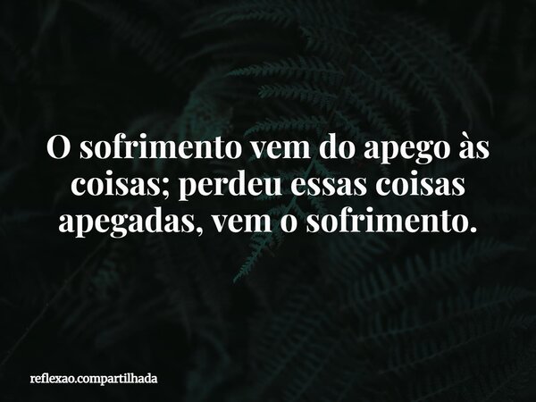 O sofrimento vem do apego às coisas; perdeu essas coisas apegadas, vem o sofrimento.... Frase de reflexao.compartilhada.