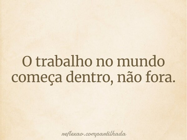O trabalho no mundo começa dentro, não fora.... Frase de reflexao.compartilhada.