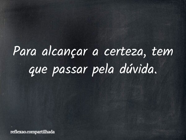 Para alcançar a certeza, tem que passar pela dúvida.... Frase de reflexao.compartilhada.