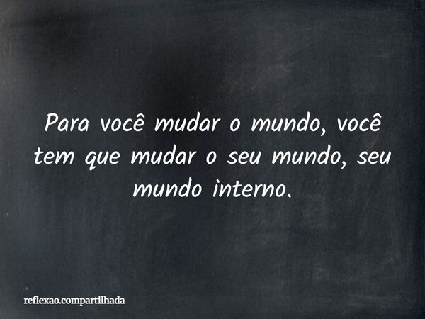 Para você mudar o mundo, você tem que mudar o seu mundo, seu mundo interno.... Frase de reflexao.compartilhada.