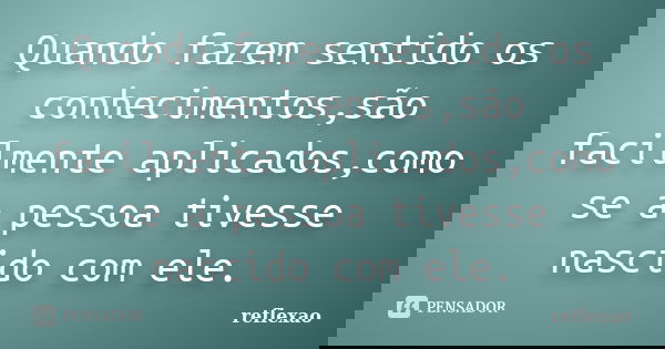 Quando fazem sentido os conhecimentos,são facilmente aplicados,como se a pessoa tivesse nascido com ele.... Frase de reflexao.