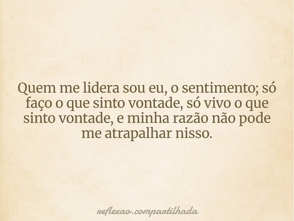 Quem me lidera sou eu, o sentimento; só faço o que sinto vontade, só vivo o que sinto vontade, e minha razão não pode me atrapalhar nisso.... Frase de reflexao.compartilhada.